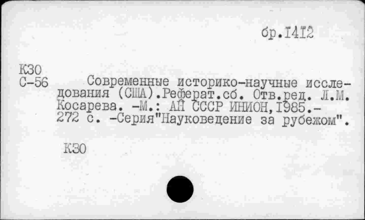 ﻿бр.1412
кзо
С-56 Современные историко-научные исследования (США).Реферат.сб. Отв.ред. Л.Ш. Косарева. -М.: АЙ СССР ИНИОН,1985.-272 с. -Серия"Науковедение за рубежом".
КЗО